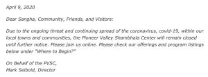 April 9, 2020 Dear Sangha, Community, Friends, and Visitors: Due to the ongoing threat and continuing spread of the coronavirus, covid-19, within our local towns and communities, the Pioneer Valley Shambhala Center will remain closed until further notices. Please join us online. Please check our offerings and program listings below under "Where to Begin?" On Behalf of the PVSC, Mark Seibold, Director
